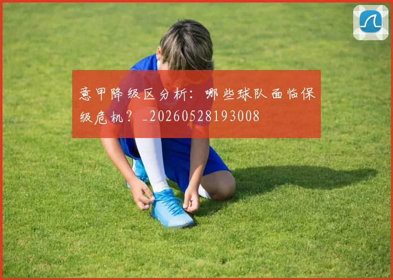 意甲降级区分析:哪些球队面临保级危机?_20260528193008