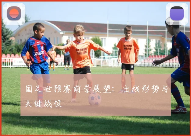 国足世预赛前景展望:出线形势与关键战役