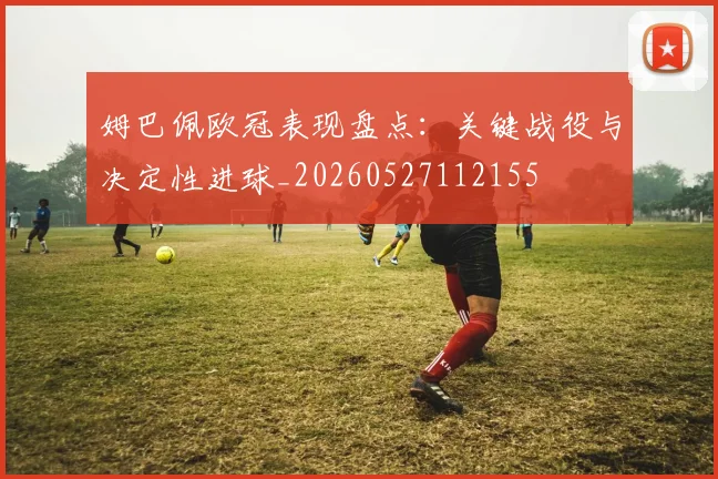 姆巴佩欧冠表现盘点:关键战役与决定性进球_20260527112155