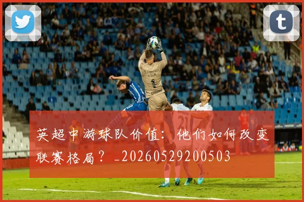 英超中游球队价值:他们如何改变联赛格局?_20260529200503