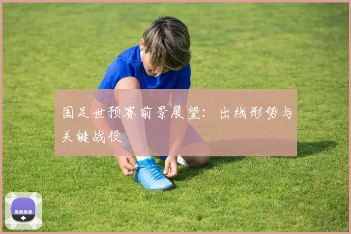 国足世预赛前景展望:出线形势与关键战役