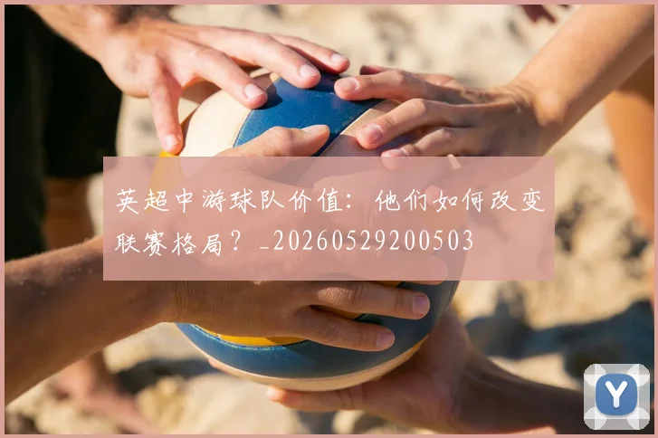 英超中游球队价值:他们如何改变联赛格局?_20260529200503