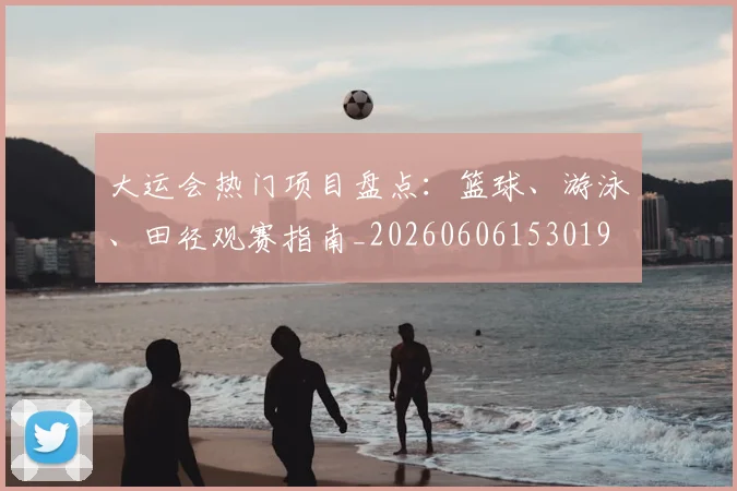 大运会热门项目盘点:篮球、游泳、田径观赛指南_20260606153019